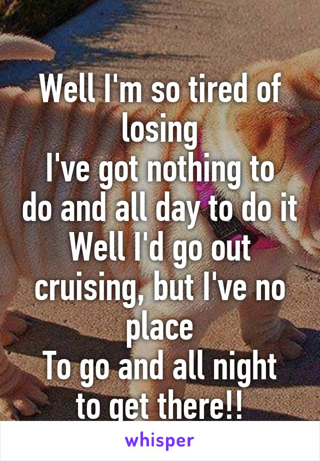 
Well I'm so tired of losing
I've got nothing to do and all day to do it
Well I'd go out cruising, but I've no place
To go and all night to get there!!