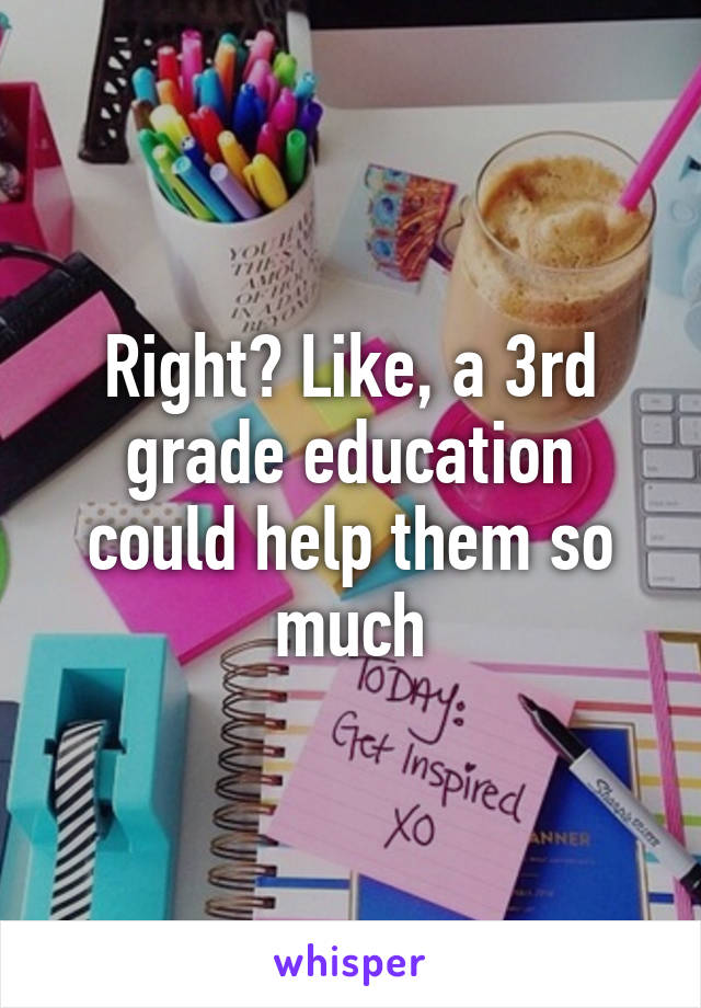 Right? Like, a 3rd grade education could help them so much