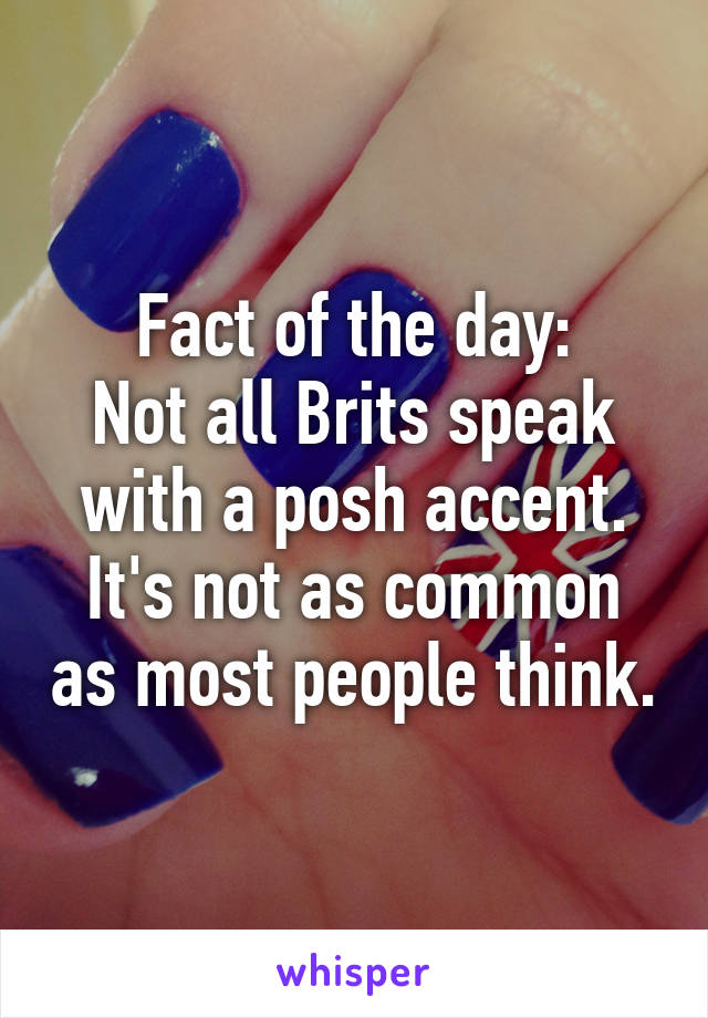 Fact of the day:
Not all Brits speak with a posh accent.
It's not as common as most people think.