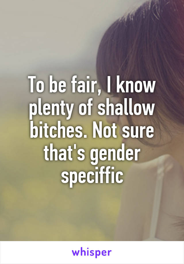 To be fair, I know plenty of shallow bitches. Not sure that's gender speciffic