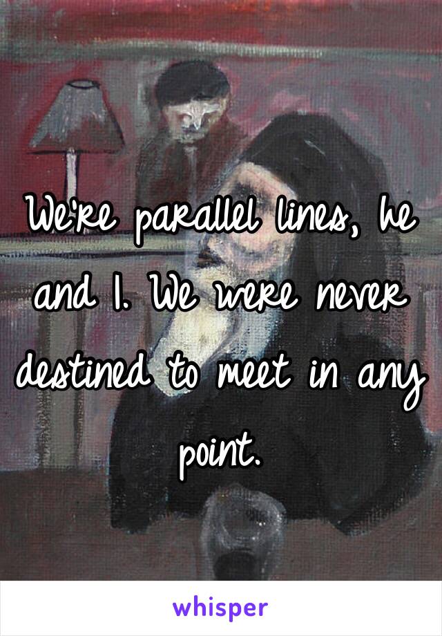 We're parallel lines, he and I. We were never destined to meet in any point.