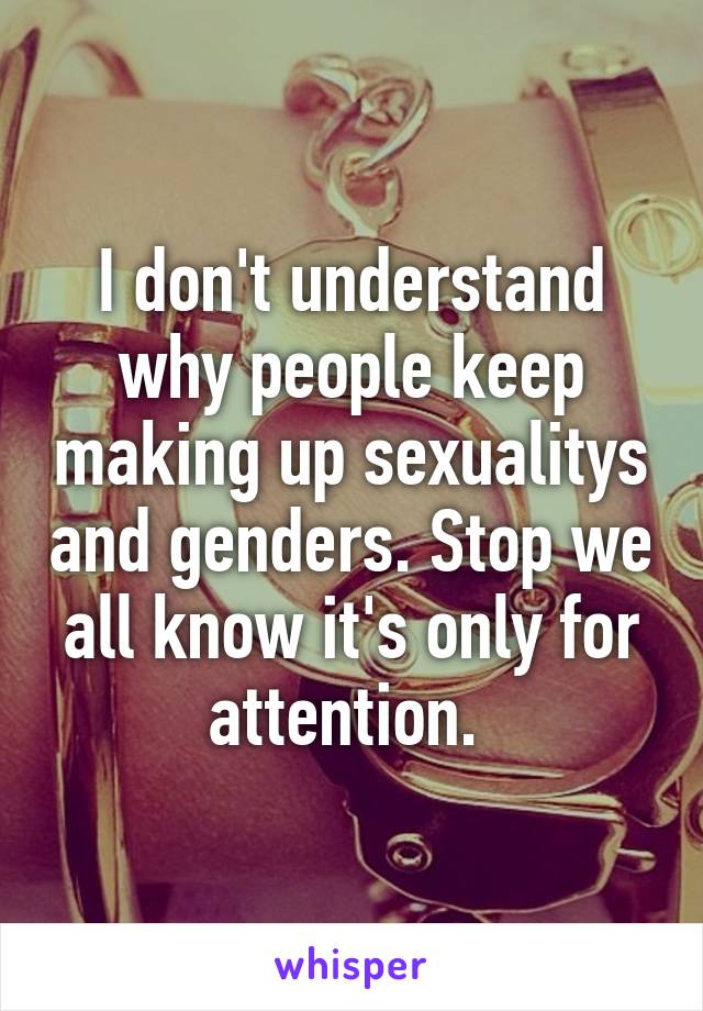 I don't understand why people keep making up sexualitys and genders. Stop we all know it's only for attention. 