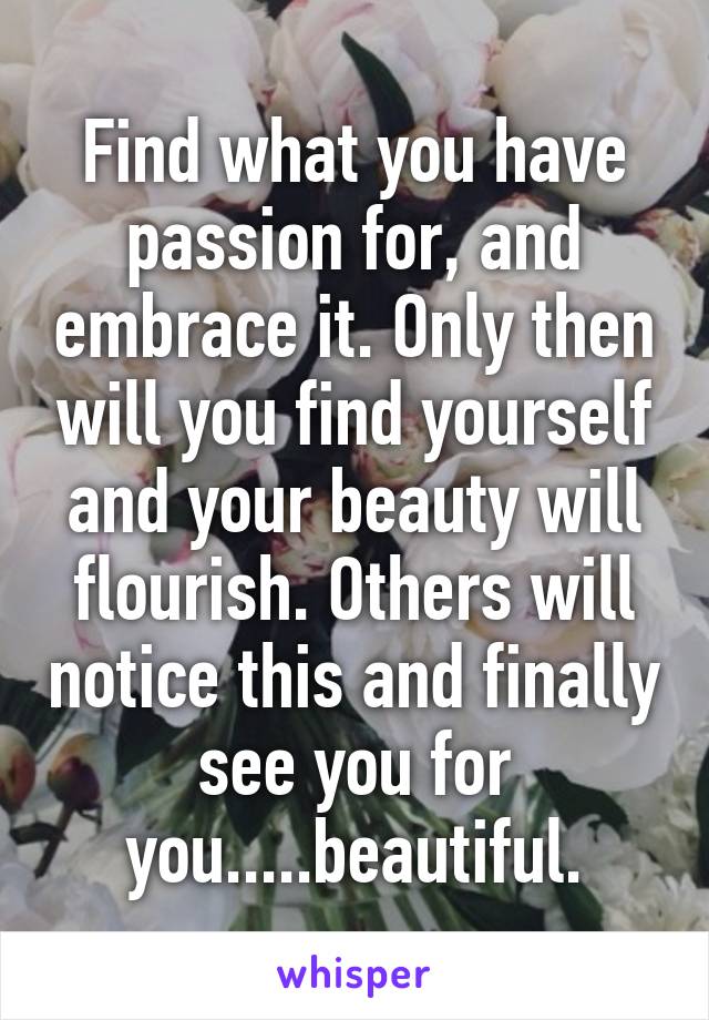 Find what you have passion for, and embrace it. Only then will you find yourself and your beauty will flourish. Others will notice this and finally see you for you.....beautiful.