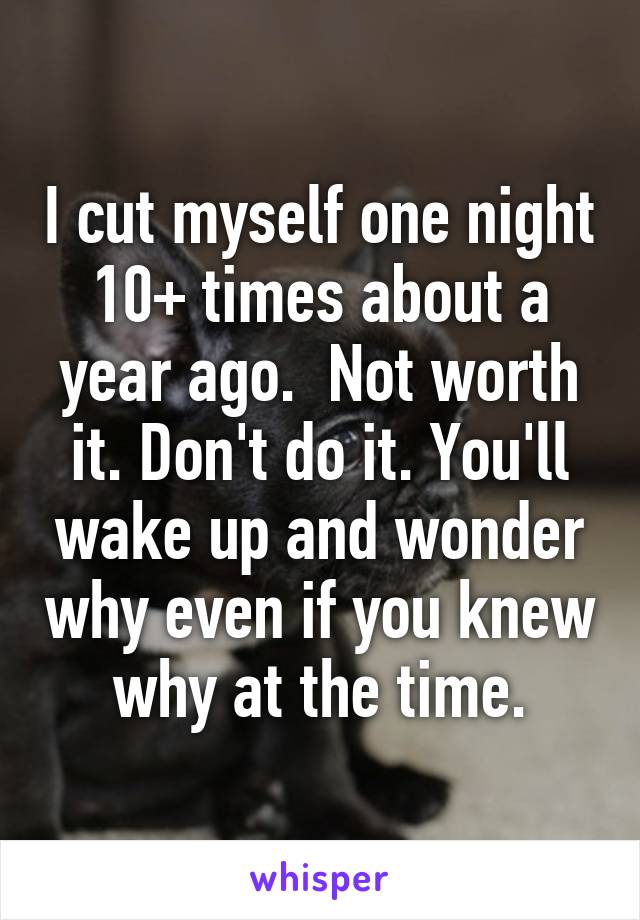 I cut myself one night 10+ times about a year ago.  Not worth it. Don't do it. You'll wake up and wonder why even if you knew why at the time.