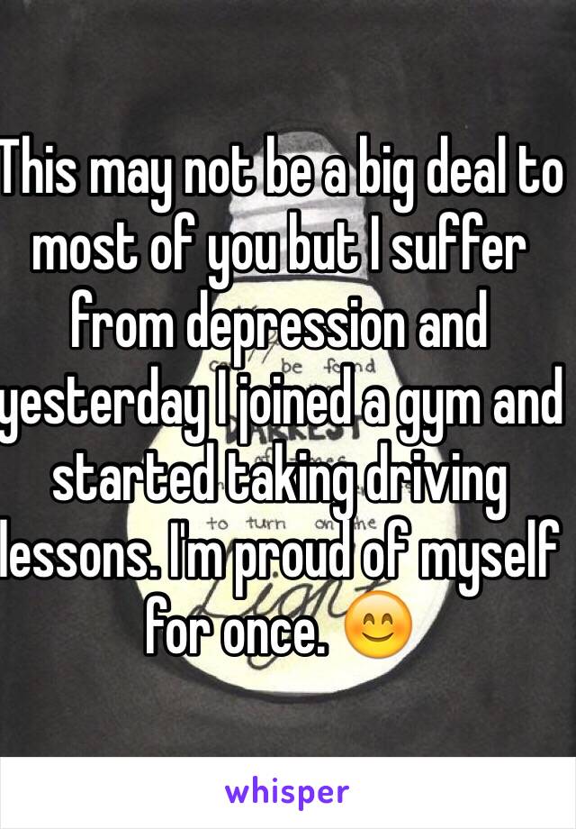 This may not be a big deal to most of you but I suffer from depression and yesterday I joined a gym and started taking driving lessons. I'm proud of myself for once. 😊