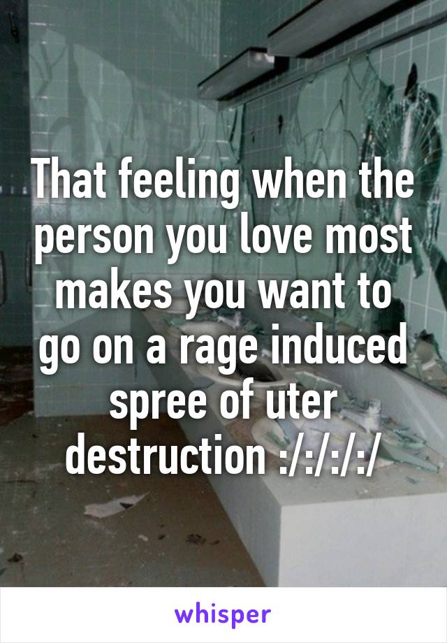 That feeling when the person you love most makes you want to go on a rage induced spree of uter destruction :/:/:/:/