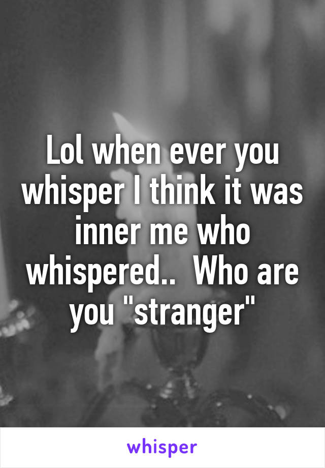 Lol when ever you whisper I think it was inner me who whispered..  Who are you "stranger"