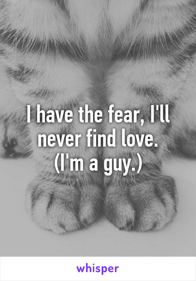 I have the fear, I'll never find love.
(I'm a guy.)