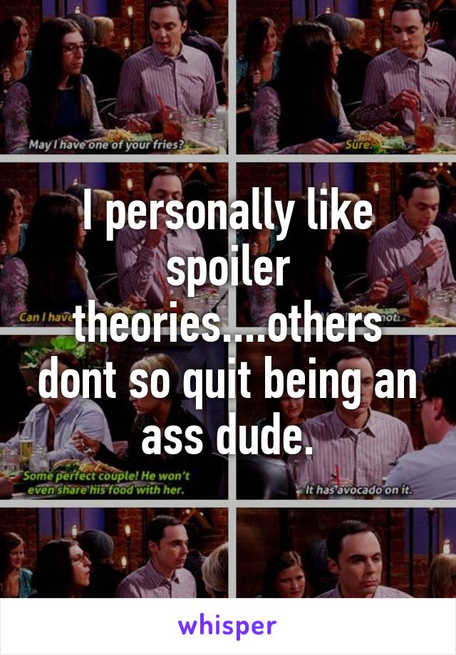 I personally like spoiler theories....others dont so quit being an ass dude.