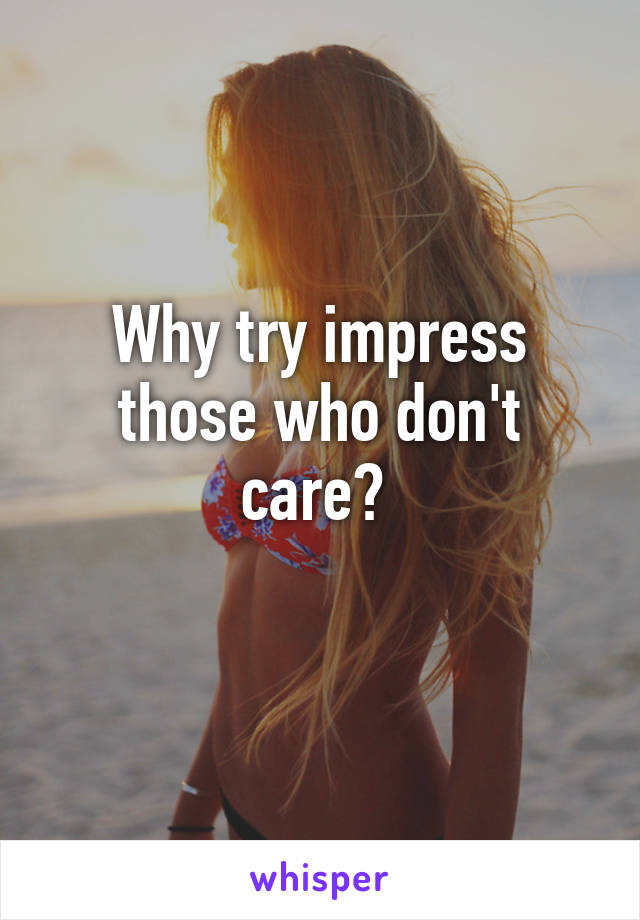 Why try impress those who don't care? 
