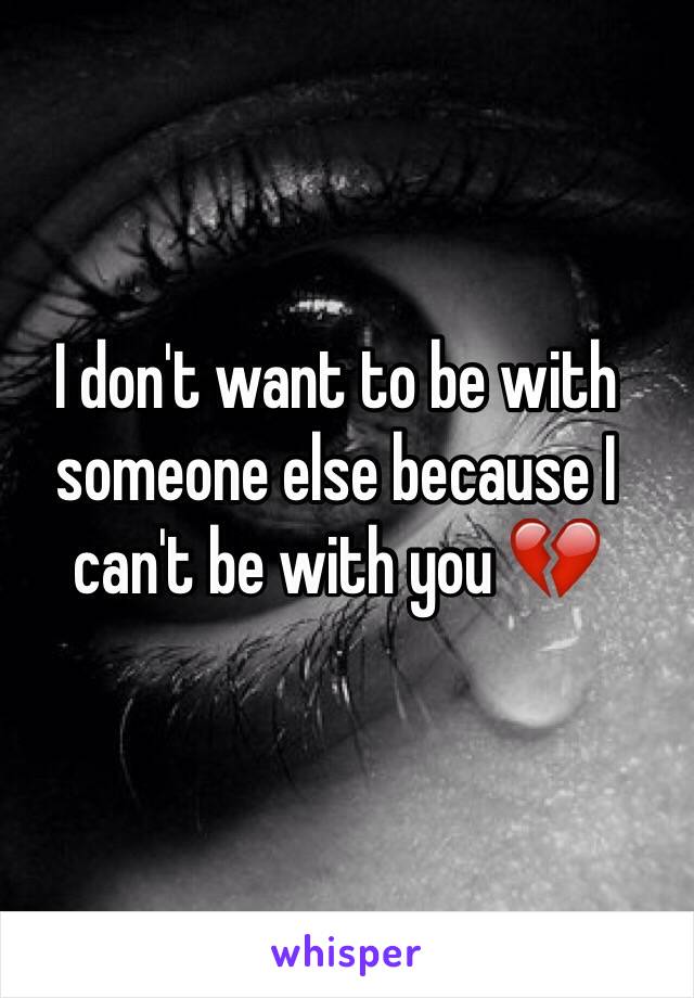 I don't want to be with someone else because I can't be with you 💔