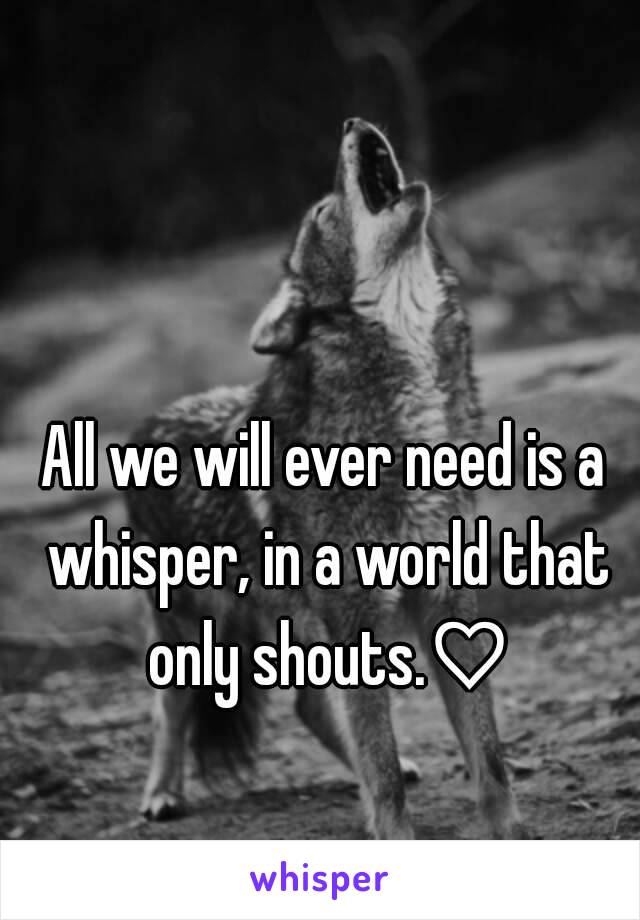 All we will ever need is a whisper, in a world that only shouts.♡