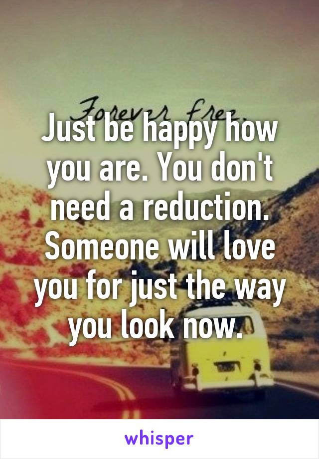 Just be happy how you are. You don't need a reduction. Someone will love you for just the way you look now. 