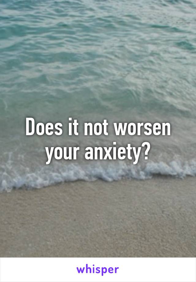 Does it not worsen your anxiety?