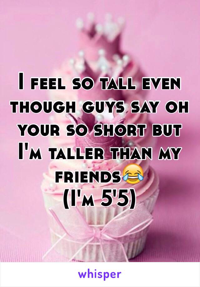 I feel so tall even though guys say oh your so short but I'm taller than my friends😂
(I'm 5'5)