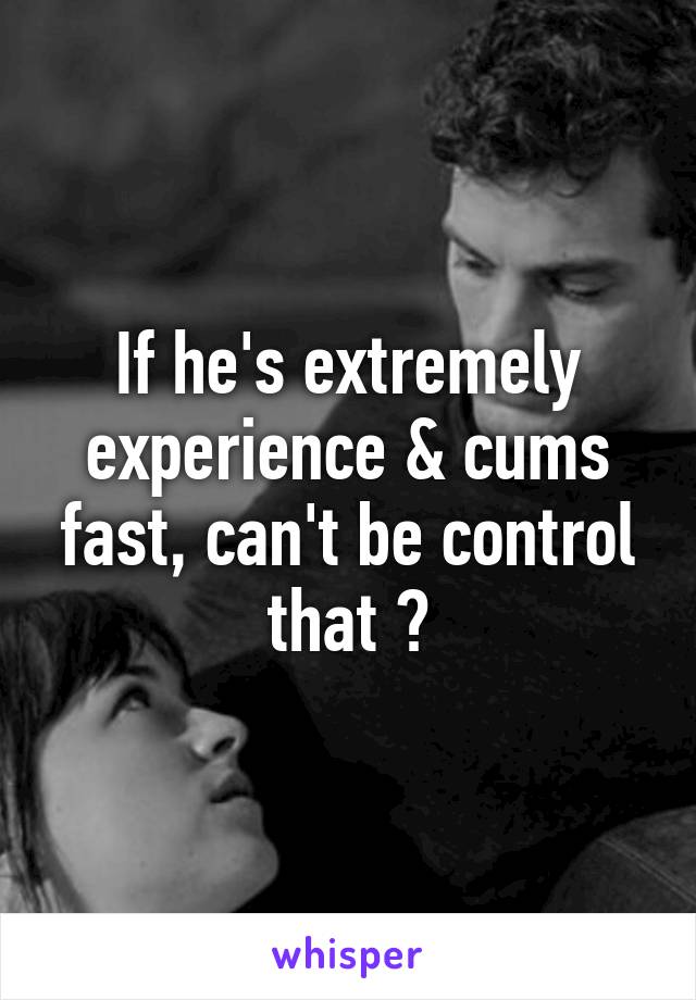 If he's extremely experience & cums fast, can't be control that ?