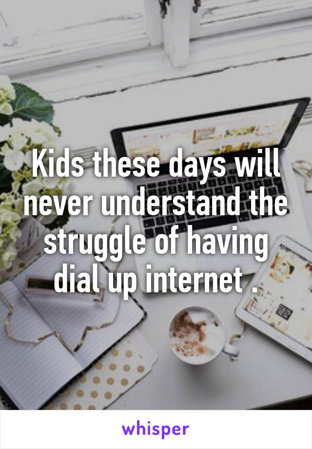 Kids these days will never understand the struggle of having dial up internet .