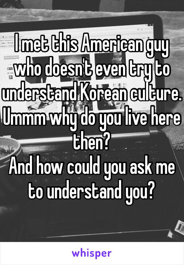 I met this American guy who doesn't even try to understand Korean culture. 
Ummm why do you live here then?
And how could you ask me to understand you?