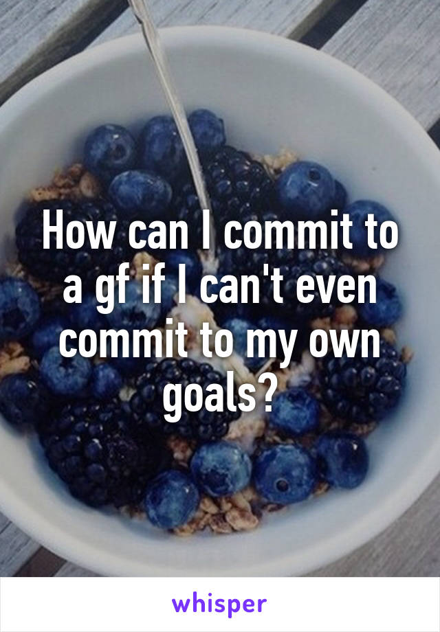 How can I commit to a gf if I can't even commit to my own goals?