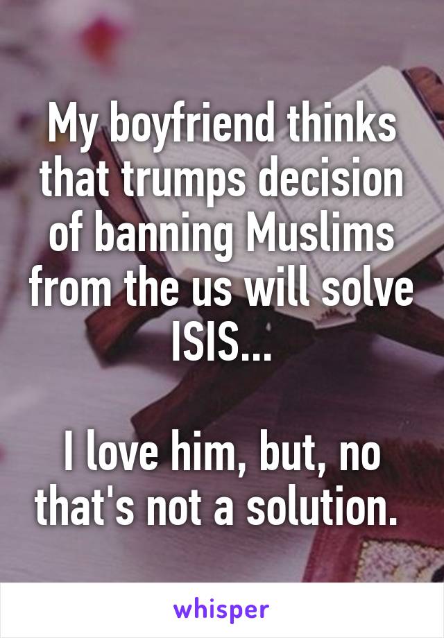 My boyfriend thinks that trumps decision of banning Muslims from the us will solve ISIS...

I love him, but, no that's not a solution. 