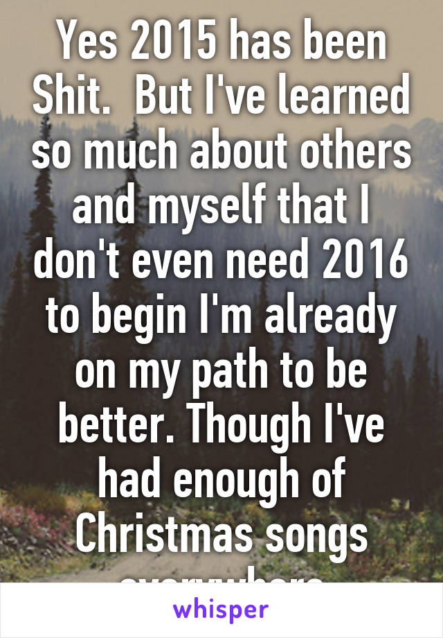 Yes 2015 has been Shit.  But I've learned so much about others and myself that I don't even need 2016 to begin I'm already on my path to be better. Though I've had enough of Christmas songs everywhere