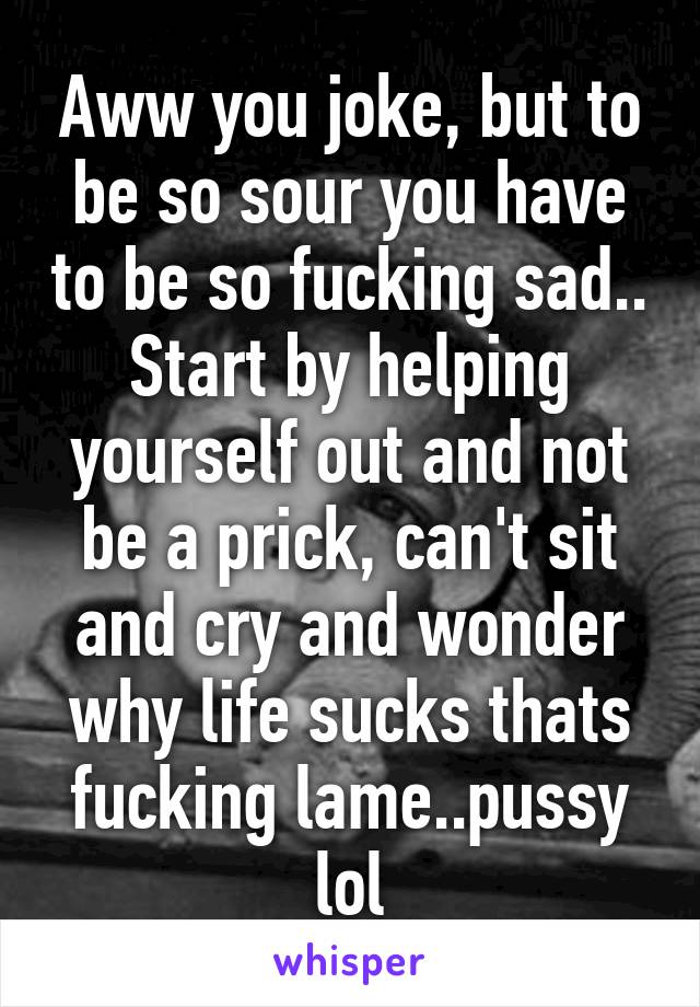 Aww you joke, but to be so sour you have to be so fucking sad.. Start by helping yourself out and not be a prick, can't sit and cry and wonder why life sucks thats fucking lame..pussy lol