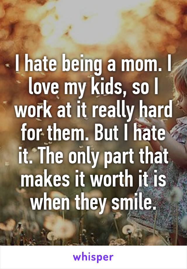 I hate being a mom. I love my kids, so I work at it really hard for them. But I hate it. The only part that makes it worth it is when they smile.