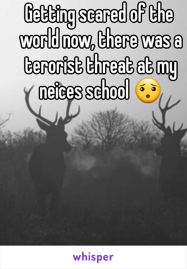 Getting scared of the world now, there was a terorist threat at my neices school 😯