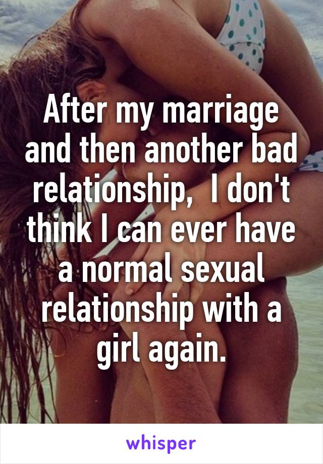 After my marriage and then another bad relationship,  I don't think I can ever have a normal sexual relationship with a girl again.