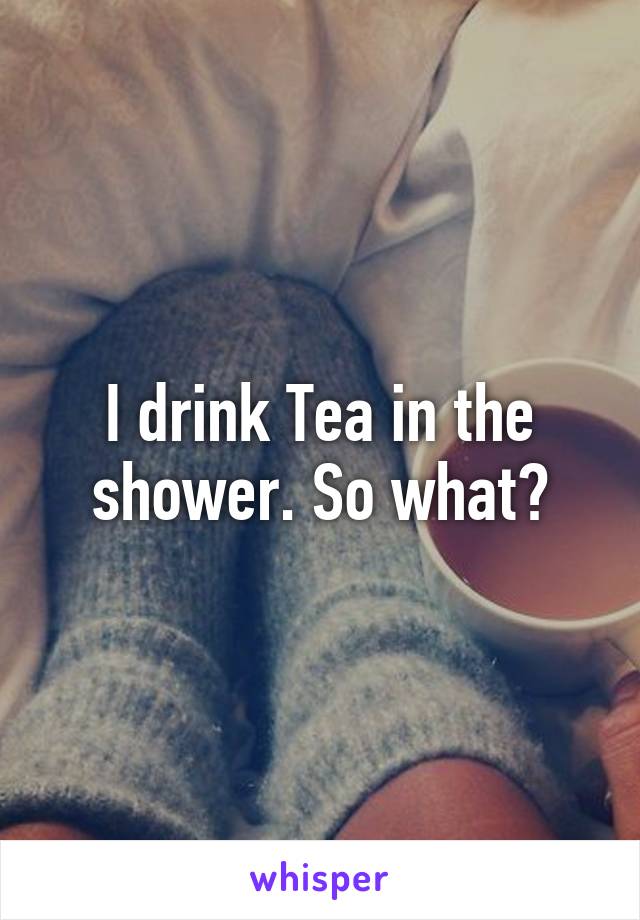 I drink Tea in the shower. So what?