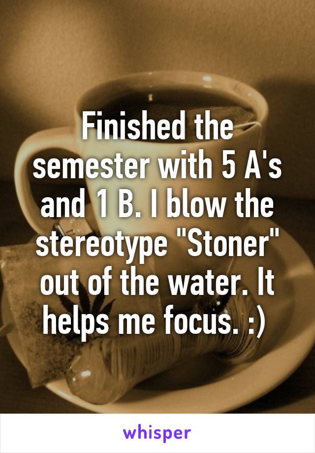 Finished the semester with 5 A's and 1 B. I blow the stereotype "Stoner" out of the water. It helps me focus. :) 