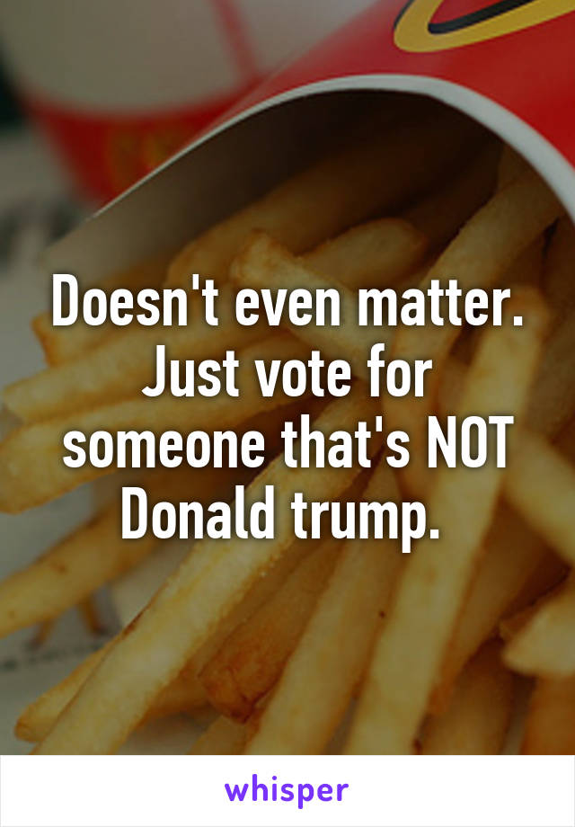 Doesn't even matter. Just vote for someone that's NOT Donald trump. 