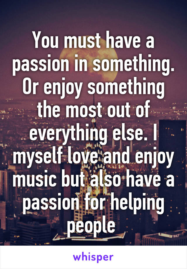 You must have a passion in something. Or enjoy something the most out of everything else. I myself love and enjoy music but also have a passion for helping people 