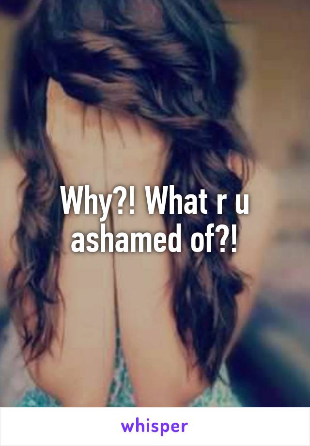 Why?! What r u ashamed of?!