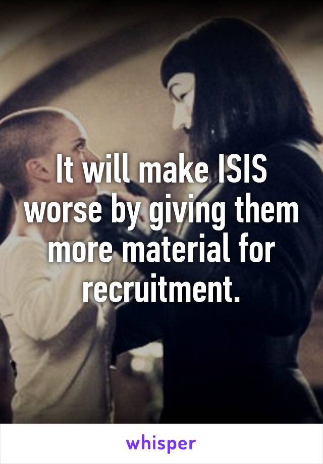 It will make ISIS worse by giving them more material for recruitment.