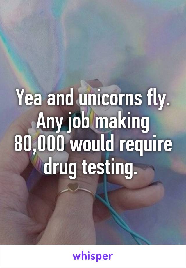 Yea and unicorns fly. Any job making 80,000 would require drug testing. 