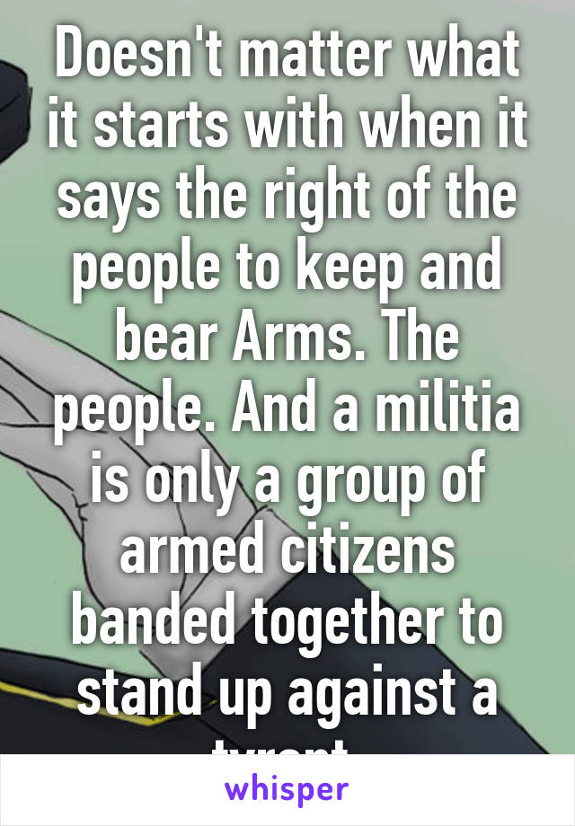 Doesn't matter what it starts with when it says the right of the people to keep and bear Arms. The people. And a militia is only a group of armed citizens banded together to stand up against a tyrant 