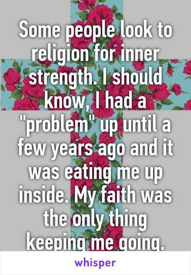 Some people look to religion for inner strength. I should know, I had a "problem" up until a few years ago and it was eating me up inside. My faith was the only thing keeping me going.