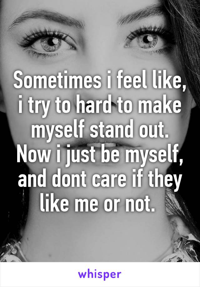 Sometimes i feel like, i try to hard to make myself stand out. Now i just be myself, and dont care if they like me or not. 