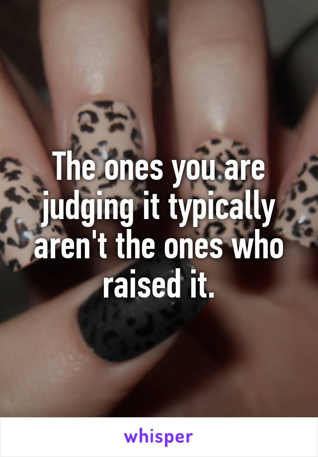 The ones you are judging it typically aren't the ones who raised it.