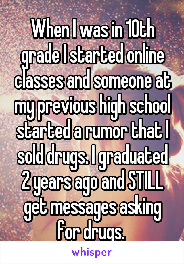 When I was in 10th grade I started online classes and someone at my previous high school started a rumor that I sold drugs. I graduated 2 years ago and STILL get messages asking for drugs. 