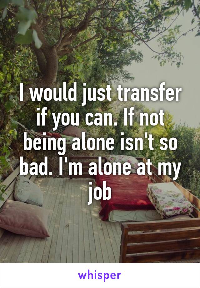 I would just transfer if you can. If not being alone isn't so bad. I'm alone at my job