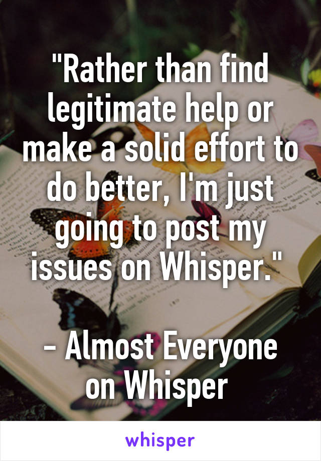 "Rather than find legitimate help or make a solid effort to do better, I'm just going to post my issues on Whisper." 

- Almost Everyone on Whisper 