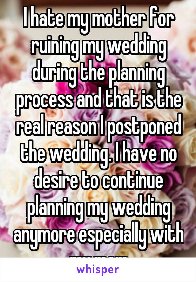 I hate my mother for ruining my wedding during the planning process and that is the real reason I postponed the wedding. I have no desire to continue planning my wedding anymore especially with my mom