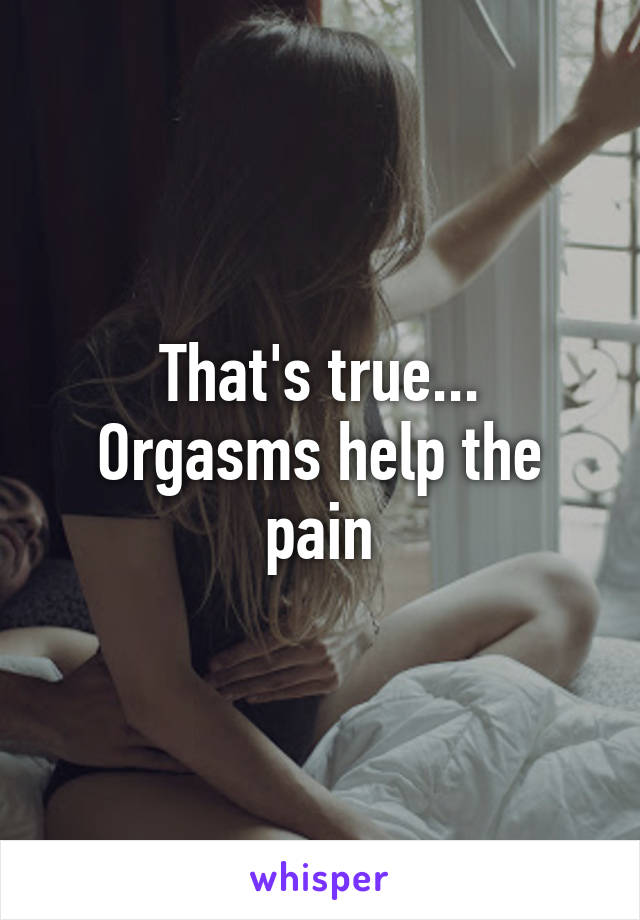 That's true...
Orgasms help the pain