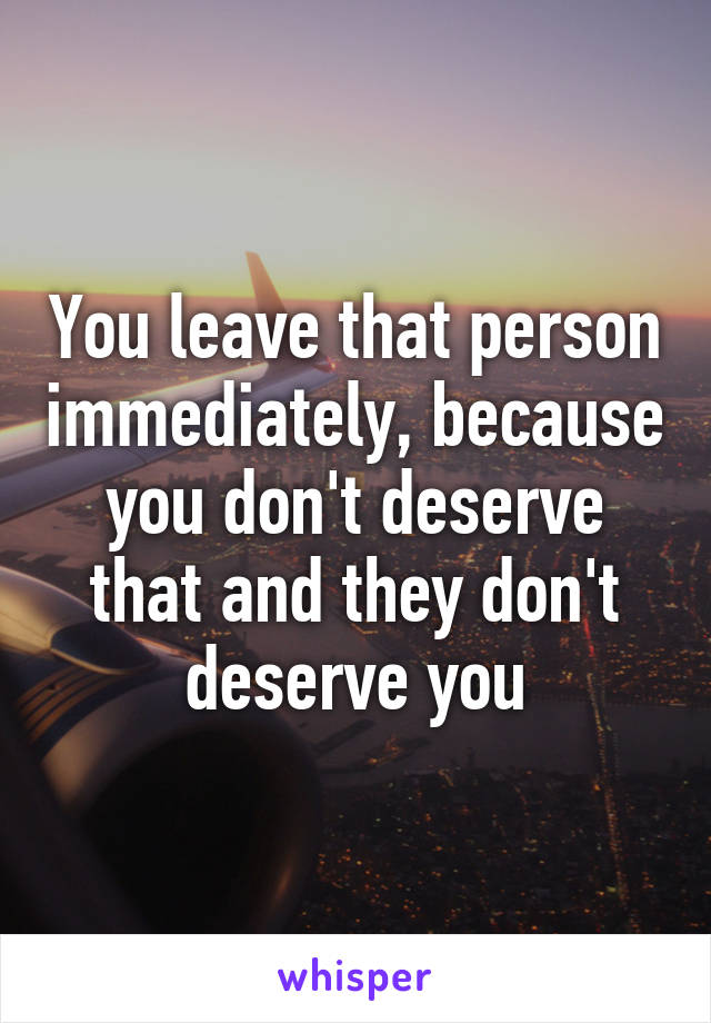 You leave that person immediately, because you don't deserve that and they don't deserve you