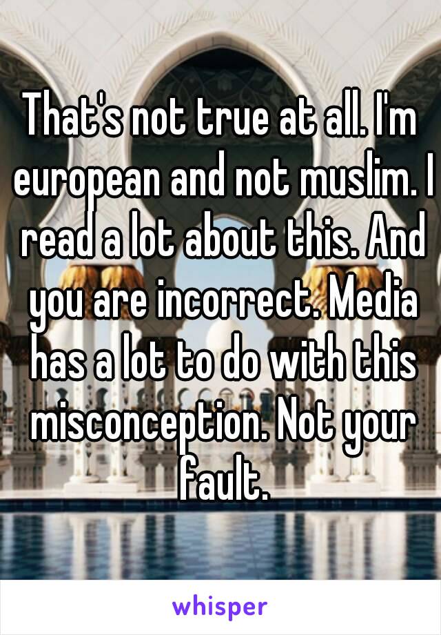 That's not true at all. I'm european and not muslim. I read a lot about this. And you are incorrect. Media has a lot to do with this misconception. Not your fault.