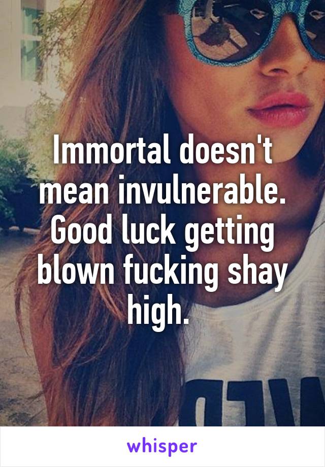 Immortal doesn't mean invulnerable. Good luck getting blown fucking shay high. 