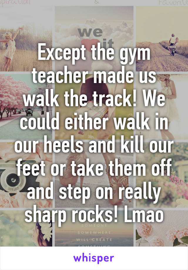 Except the gym teacher made us walk the track! We could either walk in our heels and kill our feet or take them off and step on really sharp rocks! Lmao