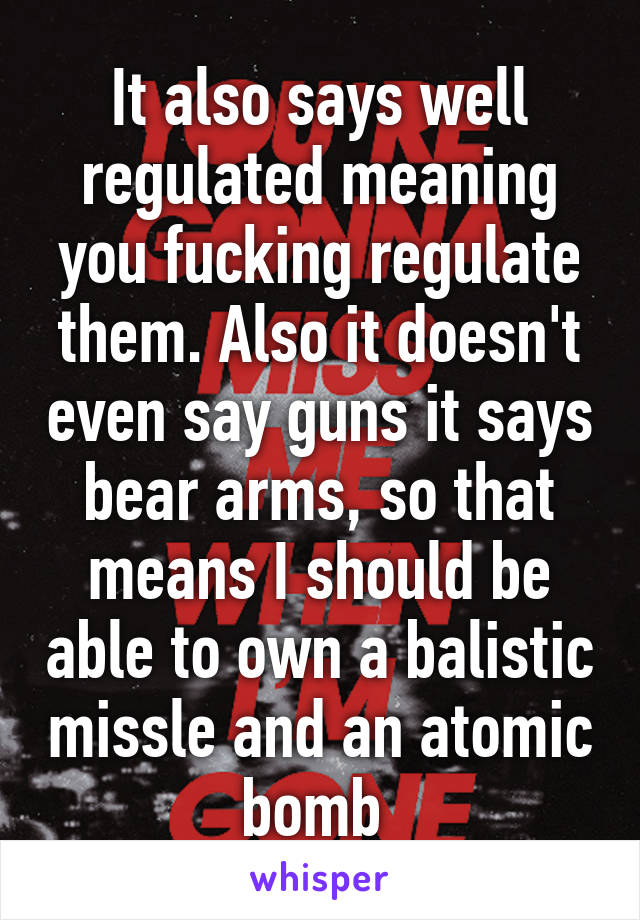 It also says well regulated meaning you fucking regulate them. Also it doesn't even say guns it says bear arms, so that means I should be able to own a balistic missle and an atomic bomb 